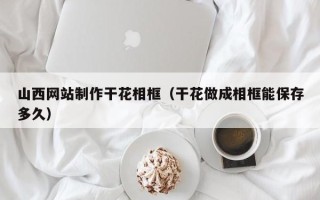 黔南山西网站制作干花相框（干花做成相框能保存多久）